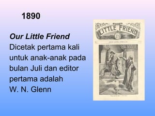 1890
Our Little Friend
Dicetak pertama kali
untuk anak-anak pada
bulan Juli dan editor
pertama adalah
W. N. Glenn
 
