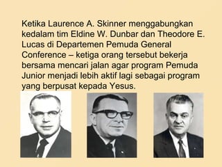 Ketika Laurence A. Skinner menggabungkan
kedalam tim Eldine W. Dunbar dan Theodore E.
Lucas di Departemen Pemuda General
Conference – ketiga orang tersebut bekerja
bersama mencari jalan agar program Pemuda
Junior menjadi lebih aktif lagi sebagai program
yang berpusat kepada Yesus.
 