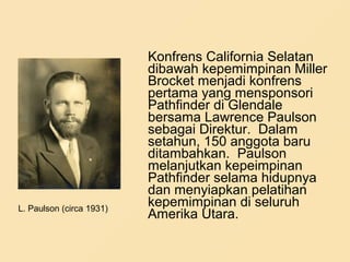Konfrens California Selatan
dibawah kepemimpinan Miller
Brocket menjadi konfrens
pertama yang mensponsori
Pathfinder di Glendale
bersama Lawrence Paulson
sebagai Direktur. Dalam
setahun, 150 anggota baru
ditambahkan. Paulson
melanjutkan kepeimpinan
Pathfinder selama hidupnya
dan menyiapkan pelatihan
kepemimpinan di seluruh
Amerika Utara.
L. Paulson (circa 1931)
 