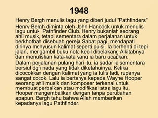 1948
Henry Bergh menulis lagu yang diberi judul "Pathfinders"
Henry Bergh diminta oleh John Hancock untuk menulis
lagu untuk Pathfinder Club. Henry bukanlah seorang
ahli musik, tetapi sementara dalam perjalanan untuk
berkhotbah disebuah gereja Sabat pagi, mendapati
dirinya menyusun kalimat seperti puisi. Ia berhenti di tepi
jalan, mengambil buku nota kecil dibelakang Alkitabnya
dan menuliskan kata-kata yang ia baru ucapkan.
Dalam perjalanan pulang hari itu, ia sadar ia sementara
bersiul dgn nada yang tidak diketahuinya. Ketika
dicocokkan dengan kalimat yang ia tulis tadi, rupanya
sangat cocok. Lalu ia bertanya kepada Wayne Hooper
seorang ahli musik dan komposer terkenal untuk
membuat perbaikan atau modifikasi atas lagu itu.
Hooper mengembalikan dengan tanpa perubahan
apapun. Bergh tahu bahwa Allah memberikan
kepadanya lagu Pathfinder.
 