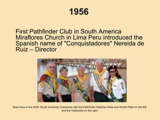 1956
First Pathfinder Club in South America
Miraflores Church in Lima Peru introduced the
Spanish name of "Conquistadores" Nereida de
Ruiz – Director
Seen here in the 2005 South American Camporee with the Pathfinder Historian Dixie and Arnold Plata on the left
and the Holbrooks on the right.
 