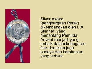 Silver Award
(penghargaan Perak)
dikembangkan oleh L.A.
Skinner, yang
menantang Pemuda
Advent menjadi yang
terbaik dalam kebugaran
fisik demikian juga
budaya dan kerohanian
yang terbaik.
 