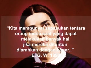 “Kita mempunyai sepasukan tentara
orang muda saat yang dapat
melakukan banyak hal
jika mereka dituntun
diarahkan dengan benar.."
E. G. W. 1892
 
