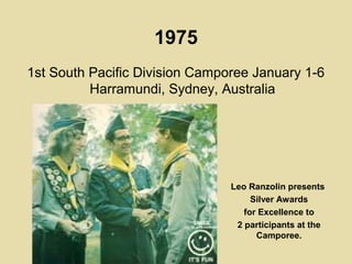 1975
1st South Pacific Division Camporee January 1-6
Harramundi, Sydney, Australia
Leo Ranzolin presents
Silver Awards
for Excellence to
2 participants at the
Camporee.
 