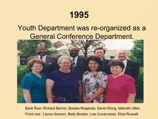 1995
Youth Department was re-organized as a
General Conference Department.
Back Row: Richard Barron, Baraka Muganda, David Wong, Malcolm Allen
Front row: Leona Ganson, Betty Brooks, Lois Covarrubias, Elsie Russell
 