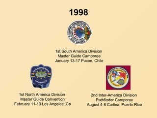 1998
1st South America Division
Master Guide Camporee
January 13-17 Pucon, Chile
1st North America Division
Master Guide Convention
February 11-19 Los Angeles, Ca
2nd Inter-America Division
Pathfinder Camporee
August 4-8 Carlina, Puerto Rico
 
