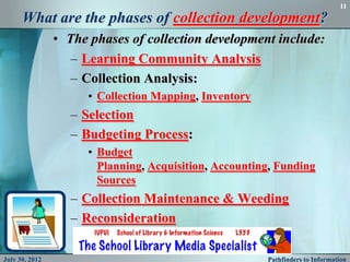 11

      What are the phases of collection development?
                • The phases of collection development include:
                   – Learning Community Analysis
                   – Collection Analysis:
                      • Collection Mapping, Inventory
                   – Selection
                   – Budgeting Process:
                      • Budget
                        Planning, Acquisition, Accounting, Funding
                        Sources
                   – Collection Maintenance & Weeding
                   – Reconsideration

July 30, 2012                                           Pathfinders to Information
 