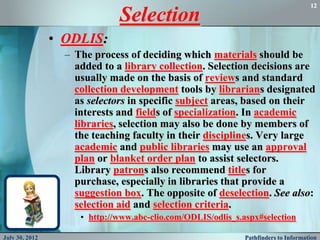 12

                              Selection
                • ODLIS:
                  – The process of deciding which materials should be
                    added to a library collection. Selection decisions are
                    usually made on the basis of reviews and standard
                    collection development tools by librarians designated
                    as selectors in specific subject areas, based on their
                    interests and fields of specialization. In academic
                    libraries, selection may also be done by members of
                    the teaching faculty in their disciplines. Very large
                    academic and public libraries may use an approval
                    plan or blanket order plan to assist selectors.
                    Library patrons also recommend titles for
                    purchase, especially in libraries that provide a
                    suggestion box. The opposite of deselection. See also:
                    selection aid and selection criteria.
                     • http://www.abc-clio.com/ODLIS/odlis_s.aspx#selection

July 30, 2012                                                 Pathfinders to Information
 