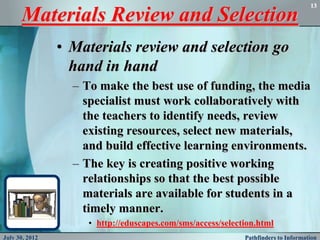 13

      Materials Review and Selection
                • Materials review and selection go
                  hand in hand
                  – To make the best use of funding, the media
                    specialist must work collaboratively with
                    the teachers to identify needs, review
                    existing resources, select new materials,
                    and build effective learning environments.
                  – The key is creating positive working
                    relationships so that the best possible
                    materials are available for students in a
                    timely manner.
                    • http://eduscapes.com/sms/access/selection.html
July 30, 2012                                               Pathfinders to Information
 