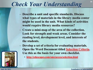14

                Check Your Understanding
                  – Describe a unit and specific standards. Discuss
                    what types of materials in the library media center
                    might be used in the unit. What kinds of activities
                    would require library media resources?
                  – Create a mini-map of the area of the collection.
                    Look for strength and weak areas. Consider the
                    reading level, development level, and interests of
                    the students.
                  – Develop a set of criteria for evaluating materials.
                    Open the Word Document titled Selection Criteria.
                    Use this as the basis for your own checklist.
                     • http://eduscapes.com/sms/access/selection.html



July 30, 2012                                                 Pathfinders to Information
 