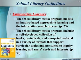 15
                 School Library Guidelines

            • Empowering Learners:
                – The school library media program models
                  an inquiry-based approach to learning and
                  the information search process. (p. 25)
                – The school library media program includes
                  a well-developed collection of
                  books, periodicals, and non-print material
                  in a variety of formats that support
                  curricular topics and are suited to inquiry
                  learning and users’ needs and interests. (p.
                  38).
July 30, 2012                                       Pathfinders to Information
 