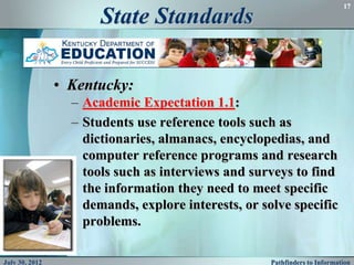 17

                       State Standards

                • Kentucky:
                  – Academic Expectation 1.1:
                  – Students use reference tools such as
                    dictionaries, almanacs, encyclopedias, and
                    computer reference programs and research
                    tools such as interviews and surveys to find
                    the information they need to meet specific
                    demands, explore interests, or solve specific
                    problems.

July 30, 2012                                        Pathfinders to Information
 