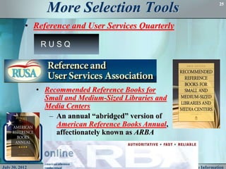 More Selection Tools                                         25




           • Reference and User Services Quarterly




                • Recommended Reference Books for
                  Small and Medium-Sized Libraries and
                  Media Centers
                   – An annual “abridged” version of
                     American Reference Books Annual,
                     affectionately known as ARBA



July 30, 2012                                            Pathfinders to Information
 