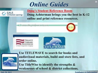 26

                       Online Guides
                      Doug’s Student Reference Room
                      Doug Achterman brings you the best in K-12
                      online and print reference resources.




                Use TITLEWAVE to search for books and
                audiovisual materials, build and store lists, and
                order online.
                Use TitleWise to identify the strengths &
                weaknesses of school & district collections.
July 30, 2012                                            Pathfinders to Information
 