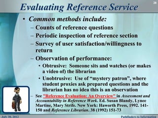 28

                Evaluating Reference Service
                • Common methods include:
                  – Counts of reference questions
                  – Periodic inspection of reference section
                  – Survey of user satisfaction/willingness to
                    return
                  – Observation of performance:
                     • Obtrusive: Someone sits and watches (or makes
                       a video of) the librarian
                     • Unobtrusive: Use of “mystery patron”, where
                       student proxies ask prepared questions and the
                       librarian has no idea this is an observation
                  – See "Reference Evaluation: An Overview" in Assessment and
                    Accountability in Reference Work. Ed. Susan Blandy, Lynee
                    Martine, Mary Strife. New York: Haworth Press, 1992. 141-
                    150 and Reference Librarian. 38 (1992) 151-73
July 30, 2012                                                 Pathfinders to Information
 