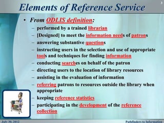 3

            Elements of Reference Service
                • From ODLIS definition:
                  –   performed by a trained librarian
                  –   [Designed] to meet the information needs of patrons
                  –   answering substantive questions
                  –   instructing users in the selection and use of appropriate
                      tools and techniques for finding information
                  –   conducting searches on behalf of the patron
                  –   directing users to the location of library resources
                  –   assisting in the evaluation of information
                  –   referring patrons to resources outside the library when
                      appropriate
                  –   keeping reference statistics
                  –   participating in the development of the reference
                      collection

July 30, 2012                                                   Pathfinders to Information
 