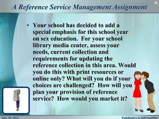 30
       A Reference Service Management Assignment

                • Your school has decided to add a
                  special emphasis for this school year
                  on sex education. For your school
                  library media center, assess your
                  needs, current collection and
                  requirements for updating the
                  reference collection in this area. Would
                  you do this with print resources or
                  online only? What will you do if your
                  choices are challenged? How will you
                  plan your provision of reference
                  service? How would you market it?

July 30, 2012                                       Pathfinders to Information
 