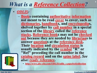 4

          What is a Reference Collection?
                • ODLIS:
                  – Books containing authoritative information
                    not meant to be read cover to cover, such as
                    dictionaries, handbooks, and encyclopedias,
                    shelved together by call number in a special
                    section of the library called the reference
                    stacks. Reference books may not be checked
                    out because they are needed by librarians to
                    answer questions at the reference desk.
                    Their location and circulation status is
                    usually indicated by the symbol "R" or
                    "Ref" preceding the call number in the
                    catalog record and on the spine label. See
                    also: ready reference.
                     • http://www.abc-clio.com/ODLIS/odlis_r.aspx#refcollection


July 30, 2012                                                       Pathfinders to Information
 