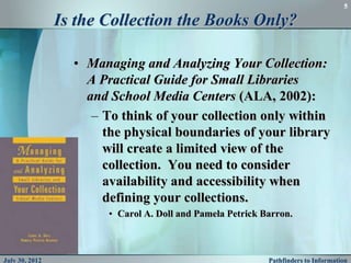 5

                Is the Collection the Books Only?

                  • Managing and Analyzing Your Collection:
                    A Practical Guide for Small Libraries
                    and School Media Centers (ALA, 2002):
                     – To think of your collection only within
                       the physical boundaries of your library
                       will create a limited view of the
                       collection. You need to consider
                       availability and accessibility when
                       defining your collections.
                        • Carol A. Doll and Pamela Petrick Barron.



July 30, 2012                                               Pathfinders to Information
 