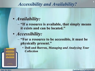 6
                  Accessibility and Availability?


                • Availability:
                  – “If a resource is available, that simply means
                    it exists and can be located.”
                • Accessibility:
                  – “For a resource to be accessible, it must be
                    physically present.”
                     • Doll and Barron, Managing and Analyzing Your
                       Collection




July 30, 2012                                          Pathfinders to Information
 