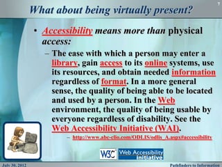 7
                What about being virtually present?
                • Accessibility means more than physical
                  access:
                   – The ease with which a person may enter a
                     library, gain access to its online systems, use
                     its resources, and obtain needed information
                     regardless of format. In a more general
                     sense, the quality of being able to be located
                     and used by a person. In the Web
                     environment, the quality of being usable by
                     everyone regardless of disability. See the
                     Web Accessibility Initiative (WAI).
                         – http://www.abc-clio.com/ODLIS/odlis_A.aspx#accessibility



July 30, 2012                                                     Pathfinders to Information
 