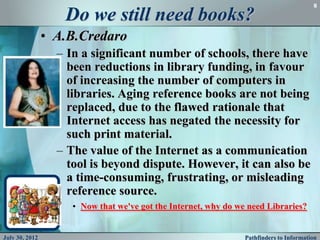 8

                   Do we still need books?
                • A.B.Credaro
                  – In a significant number of schools, there have
                    been reductions in library funding, in favour
                    of increasing the number of computers in
                    libraries. Aging reference books are not being
                    replaced, due to the flawed rationale that
                    Internet access has negated the necessity for
                    such print material.
                  – The value of the Internet as a communication
                    tool is beyond dispute. However, it can also be
                    a time-consuming, frustrating, or misleading
                    reference source.
                     • Now that we've got the Internet, why do we need Libraries?


July 30, 2012                                                    Pathfinders to Information
 