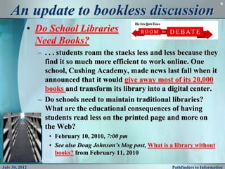 9

    An update to bookless discussion
            • Do School Libraries
              Need Books?
                – . . . students roam the stacks less and less because they
                  find it so much more efficient to work online. One
                  school, Cushing Academy, made news last fall when it
                  announced that it would give away most of its 20,000
                  books and transform its library into a digital center.
                – Do schools need to maintain traditional libraries?
                  What are the educational consequences of having
                  students read less on the printed page and more on
                  the Web?
                   • February 10, 2010, 7:00 pm
                   • See also Doug Johnson’s blog post, What is a library without
                     books? from February 11, 2010

July 30, 2012                                                   Pathfinders to Information
 