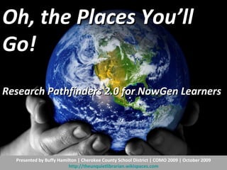 Oh, the Places You’ll Go!  Research Pathfinders 2.0 for NowGen Learners   Presented by Buffy Hamilton | Cherokee County School District | COMO 2009 | October 2009 http://theunquietlibrarian.wikispaces.com 