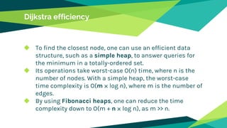 Dijkstra efficiency
◆ To find the closest node, one can use an efficient data
structure, such as a simple heap, to answer queries for
the minimum in a totally-ordered set.
◆ Its operations take worst-case O(n) time, where n is the
number of nodes. With a simple heap, the worst-case
time complexity is O(m ⨉ log n), where m is the number of
edges.
◆ By using Fibonacci heaps, one can reduce the time
complexity down to O(m + n ⨉ log n), as m >> n.
 