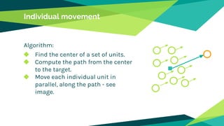 Individual movement
Algorithm:
◆ Find the center of a set of units.
◆ Compute the path from the center
to the target.
◆ Move each individual unit in
parallel, along the path - see
image.
 