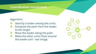 Coordinated movement
Algorithm:
◆ Identify a leader among the units.
◆ Compute the path from the leader
to the target.
◆ Move the leader along the path.
◆ Make the other units flock around
the leader unit - see image.
 