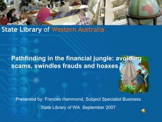 Pathfinding in the financial jungle: avoiding scams, swindles frauds and hoaxes State Library  of   Western Australia Presented by: Frances Hammond, Subject Specialist Business State Library of WA  September 2007 