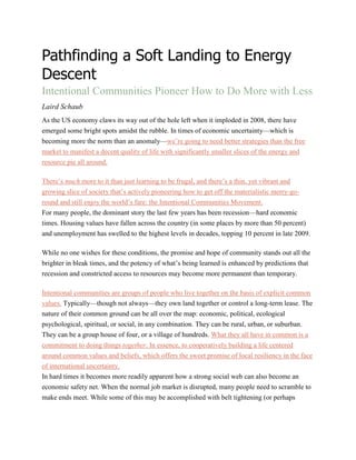 Pathfinding a Soft Landing to Energy
Descent
Intentional Communities Pioneer How to Do More with Less
Laird Schaub
As the US economy claws its way out of the hole left when it imploded in 2008, there have
emerged some bright spots amidst the rubble. In times of economic uncertainty—which is
becoming more the norm than an anomaly—we’re going to need better strategies than the free
market to manifest a decent quality of life with significantly smaller slices of the energy and
resource pie all around.
There’s much more to it than just learning to be frugal, and there’s a thin, yet vibrant and
growing slice of society that’s actively pioneering how to get off the materialistic merry-go-
round and still enjoy the world’s fare: the Intentional Communities Movement.
For many people, the dominant story the last few years has been recession—hard economic
times. Housing values have fallen across the country (in some places by more than 50 percent)
and unemployment has swelled to the highest levels in decades, topping 10 percent in late 2009.
While no one wishes for these conditions, the promise and hope of community stands out all the
brighter in bleak times, and the potency of what’s being learned is enhanced by predictions that
recession and constricted access to resources may become more permanent than temporary.
Intentional communities are groups of people who live together on the basis of explicit common
values. Typically—though not always—they own land together or control a long-term lease. The
nature of their common ground can be all over the map: economic, political, ecological
psychological, spiritual, or social, in any combination. They can be rural, urban, or suburban.
They can be a group house of four, or a village of hundreds. What they all have in common is a
commitment to doing things together. In essence, to cooperatively building a life centered
around common values and beliefs, which offers the sweet promise of local resiliency in the face
of international uncertainty.
In hard times it becomes more readily apparent how a strong social web can also become an
economic safety net. When the normal job market is disrupted, many people need to scramble to
make ends meet. While some of this may be accomplished with belt tightening (or perhaps
 