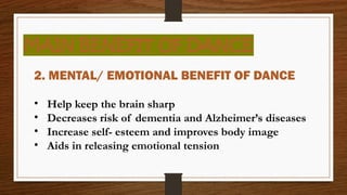 MAIN BENEFIT OF DANCE
2. MENTAL/ EMOTIONAL BENEFIT OF DANCE
• Help keep the brain sharp
• Decreases risk of dementia and Alzheimer’s diseases
• Increase self- esteem and improves body image
• Aids in releasing emotional tension
 