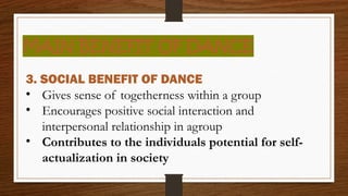 MAIN BENEFIT OF DANCE
3. SOCIAL BENEFIT OF DANCE
• Gives sense of togetherness within a group
• Encourages positive social interaction and
interpersonal relationship in agroup
• Contributes to the individuals potential for self-
actualization in society
 