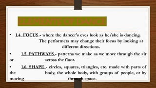 ELEMENTS OF DANCE
• 1.4. FOCUS - where the dancer's eves look as he/she is dancing.
The performers may change their focus by looking at
different directions.
• 1.5. PATHWAYS - patterns we make as we move through the air
or across the floor.
• 1.6. SHAPE - circles, squares, triangles, etc. made with parts of
the body, the whole body, with groups of people, or by
moving through space.
 