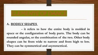 ELEMENTS OF DANCE
A. BODILY SHAPES
- it refers to how the entire body is molded in
space or the configuration of body parts. The body can be
rounded angular, or the combination of the two. Other body
shapes can be from wide to narrow and from high to low.
They can be symmetrical and asymmetrical.
 