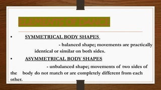 ELEMENTS OF DANCE
• SYMMETRICAL BODY SHAPES
- balanced shape; movements are practically
identical or similar on both sides.
• ASYMMETRICAL BODY SHAPES
- unbalanced shape; movements of two sides of
the body do not match or are completely different from each
other.
 