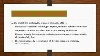 LESSON OBJECTIVES:
At the end of the module, the students should be able to:
1. Define and explain the meaning of rhythm, rhythmic activities and dance.
2. Appreciate the value and benefits of dance to every individuals.
3. Perform actively the locomotor and non-locomotor movements using the
elements of rhythm.
4. Discuss intelligently the elements of rhythm, language of dance,
characteristics.
 