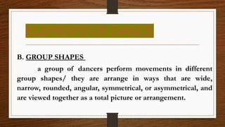 ELEMENTS OF DANCE
B. GROUP SHAPES
a group of dancers perform movements in different
group shapes/ they are arrange in ways that are wide,
narrow, rounded, angular, symmetrical, or asymmetrical, and
are viewed together as a total picture or arrangement.
 