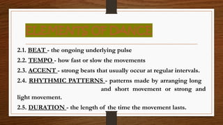 ELEMENTS OF DANCE
2.1. BEAT - the ongoing underlying pulse
2.2. TEMPO - how fast or slow the movements
2.3. ACCENT - strong beats that usually occur at regular intervals.
2.4. RHYTHMIC PATTERNS - patterns made by arranging long
and short movement or strong and
light movement.
2.5. DURATION - the length of the time the movement lasts.
 
