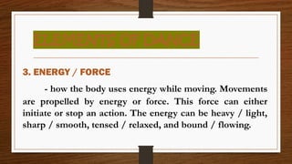 ELEMENTS OF DANCE
3. ENERGY / FORCE
- how the body uses energy while moving. Movements
are propelled by energy or force. This force can either
initiate or stop an action. The energy can be heavy / light,
sharp / smooth, tensed / relaxed, and bound / flowing.
 