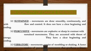 SIX QUALITY OF DANCE ENERGIES
3.1 SUSTAINED - movements are done smoothly, continuously, and
with flow and control. It does not have a clear beginning and
ending.
3.2 PERCUSSIVE - movements are explosive or sharp in contrast with
sustained movements. They are accented with thrust of
energy. They have a clear beginning and
ending.
3.3 VIBRATORY - movements consist of trembling or shaking. A faster
version of percussive movements that produces a jittery
 