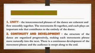 PRINCIPLES OF DANCE
1. UNITY - the interconnected phrases of the dance are coherent and
flow smoothly together. The movements fit together, and each plays an
important role that contributes to the entirely of the dance.
2. CONTINUITY AND DEVELOPMENT - the structure of the
dance are organized progressively, making each movements phrase
move naturally into the next. There is a continuous development of the
movement phrase and the audience is swept along to the end.
 
