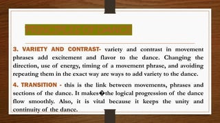 PRINCIPLES OF DANCE
3. VARIETY AND CONTRAST- variety and contrast in movement
phrases add excitement and flavor to the dance. Changing the
direction, use of energy, timing of a movement phrase, and avoiding
repeating them in the exact way are ways to add variety to the dance.
4. TRANSITION - this is the link between movements, phrases and
sections of the dance. It makes the logical progression of the dance
�
flow smoothly. Also, it is vital because it keeps the unity and
continuity of the dance.
 