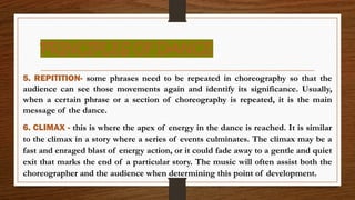 PRINCIPLES OF DANCE
5. REPITITION- some phrases need to be repeated in choreography so that the
audience can see those movements again and identify its significance. Usually,
when a certain phrase or a section of choreography is repeated, it is the main
message of the dance.
6. CLIMAX - this is where the apex of energy in the dance is reached. It is similar
to the climax in a story where a series of events culminates. The climax may be a
fast and enraged blast of energy action, or it could fade away to a gentle and quiet
exit that marks the end of a particular story. The music will often assist both the
choreographer and the audience when determining this point of development.
 