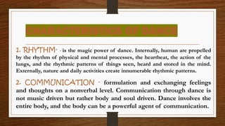 CHARACTERISTICS OF DANCE
1. RHYTHM- - is the magic power of dance. Internally, human are propelled
by the rhythm of physical and mental processes, the heartbeat, the action of the
lungs, and the rhythmic patterns of things seen, heard and stored in the mind.
Externally, nature and daily activities create innumerable rhythmic patterns.
2. COMMUNICATION - formulation and exchanging feelings
and thoughts on a nonverbal level. Communication through dance is
not music driven but rather body and soul driven. Dance involves the
entire body, and the body can be a powerful agent of communication.
 