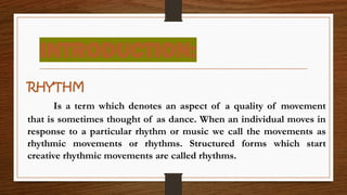 RHYTHM
Is a term which denotes an aspect of a quality of movement
that is sometimes thought of as dance. When an individual moves in
response to a particular rhythm or music we call the movements as
rhythmic movements or rhythms. Structured forms which start
creative rhythmic movements are called rhythms.
INTRODUCTION:
 
