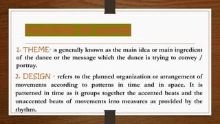 FEATURES OF DANCE
1. THEME- is generally known as the main idea or main ingredient
of the dance or the message which the dance is trying to convey /
portray.
2. DESIGN - refers to the planned organization or arrangement of
movements according to patterns in time and in space. It is
patterned in time as it groups together the accented beats and the
unaccented beats of movements into measures as provided by the
rhythm.
 