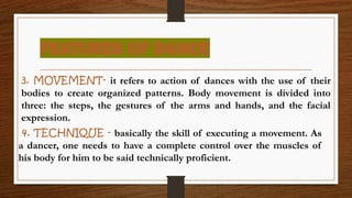 FEATURES OF DANCE
3. MOVEMENT- it refers to action of dances with the use of their
bodies to create organized patterns. Body movement is divided into
three: the steps, the gestures of the arms and hands, and the facial
expression.
4. TECHNIQUE - basically the skill of executing a movement. As
a dancer, one needs to have a complete control over the muscles of
his body for him to be said technically proficient.
 